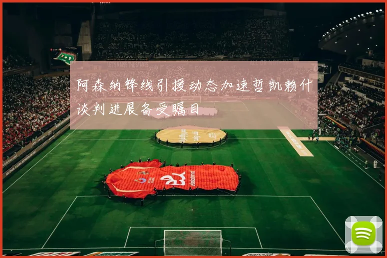 阿森纳锋线引援动态加速哲凯赖什谈判进展备受瞩目