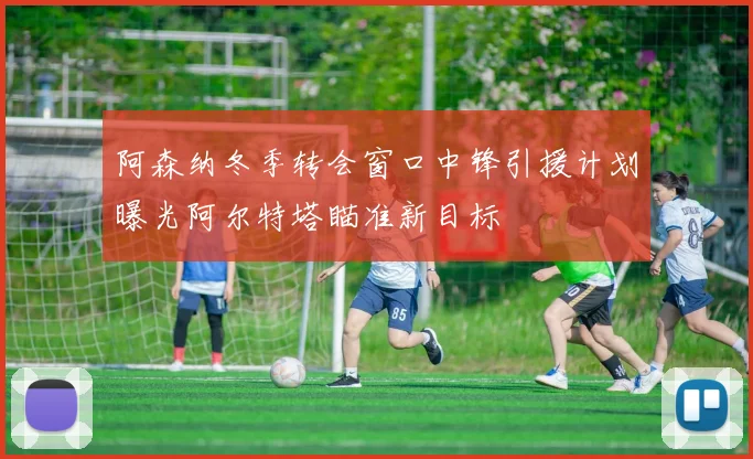 阿森纳冬季转会窗口中锋引援计划曝光阿尔特塔瞄准新目标