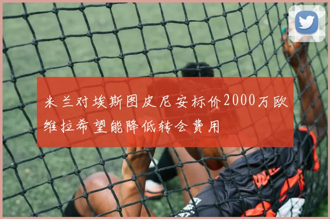 米兰对埃斯图皮尼安标价2000万欧维拉希望能降低转会费用